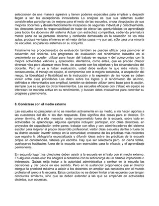 seleccionan de una manera agresiva y tienen poderes especiales para emplear y despedir
llegan a ser las excepciones innovadoras Lo enojoso es que sus sistemas suelen
considerarlas paradigmas de mejora para el resto de las escuelas, ahora despojadas de sus
mejores docentes y desalentadoramente incapaces de seguirlas Individual y colectivamente,
los directores tienen la responsabilidad de tratar de elevar las oportunidades de aprendizaje
para todos los docentes del sistema Actuar con estrechez competitiva, cediendo prematura
mente parte de su personal docente y confiando demasiado en la selección de los más
aptos, produce ventajas efímeras en el mejor de los casos —y aun así, sólo para una minoría
de escuelas, no para los sistemas en su conjunto.
Finalmente los procedimientos de evaluación también se pueden utilizar para promover el
desarrollo del docente. Los programas de evaluación del rendimiento basados en el
crecimiento se pueden utilizar para hacer del trabajo en equipo y del compromiso con la
mejora actividades valiosas y apreciadas. Alertamos, como antes, que es preciso ofrecer
diversas vías para alcanzar esos fines, de acuerdo con los objetivos y las circunstancias del
docente. Pero si va a haber evaluación, usted debe evaluar lo que más valora. En
consecuencia, el trabajo en equipo, el compromiso con la mejora sostenida, la aceptación del
riesgo, la liberalidad y flexibilidad en la instrucción y la expresión de las voces se deben
incluir entre esas prioridades Los datos sobre los logros y el rendimiento del alumno,
definidos e interpretados con amplitud, también se deberán utilizar como base para la acción,
siempre que se sigan los otros lineamientos. Las escuelas eficaces con trabajo en equipo se
interesan de manera activa en su rendimiento, y buscan datos evaluativos para controlar su
progreso y promoverlo.
8. Conéctese con el medio externo
Las escuelas no prosperan si no se insertan activamente en su medio, si no hacen aportes a
las cuestiones del día ni les dan respuesta. Esto significa dos cosas para el director. En
primer término, él o ella necesita estar comprometido fuera de la escuela, sobre todo en
actividades de aprendizaje. Algunos ejemplos incluyen: participar, con otros directores, en
proyectos de capacitación entre pares; trabajar con ellos y con administradores del sistema
escolar para mejorar el propio desarrollo profesional; visitar otras escuelas dentro o fuera de
su distrito escolar; invertir tiempo en la comunidad; enterarse de las prácticas más recientes
que registra la bibliografía especializada y difundir ideas sobre las prácticas de la escuela
propia en conferencias, talleres y/o escritos. Hay que ser selectivos pero, en cierta forma,
quehaceres habituales fuera de la escuela son esenciales para la eficacia y el aprendizaje
permanente.
En segundo lugar, los directores deben asistir a la escuela en el trato con el medio externo.
En algunos casos esto los obligará a debatirse con la sobrecarga de un cambio imprudente o
indeseado. Quizás exija instar a la autoridad administrativa a centrar en la escuela las
decisiones y dar pasos en ese sentido. Pero en lo sustancial proponemos que el director
otorgue la prioridad máxima a asistir a los docentes en ampliar sus contactos con el mundo
profesional ajeno a la escuela. Estos contactos no se deben limitar a las escuelas que tengan
conductas similares, sino que se deben extender a las que se empeñan en actividades
distintas, aun opuestas.
 
