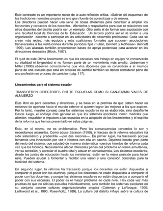 Este contraste es un importante motor de la auto-reflexión crítica. «Salirse del esquema» de
las tradiciones normales propias es una gran fuente de aprendizaje y de mejora.
Los directores pueden hacer una serie de cosas diferentes para contribuir a ampliar los
horizontes y contactos de los docentes. Alentarlos y respaldarlos para que se relacionen con
otros docentes del distrito podría ser un ejemplo. Otro sería el de formar una asociación con
una facultad local de Ciencias de la Educación. Un tercero podría ser el de invitar a una
organización docente a participar en las actividades de desarrollo profesional. Cada vez se
crean más redes, más equipos y más coaliciones formales que suponen asociaciones
transversales a las instituciones durante períodos fijos (Fullan, Bennett y Rolheiser- Bennett
1990). Las alianzas también proporcionan bases de apoyo poderosas para avanzar en las
direcciones deseadas (Block, 1987).
El quid de este último lineamiento es que las escuelas con trabajo en equipo no conservarán
su vitalidad ni longevidad si no forman parte de un movimiento más amplio. Lieberman y
Miller (1990) observan correctamente que «los docentes que se consideran a sí mismos
parte de una escuela que está en proceso de cambio también se deben considerar parte de
una profesión en proceso de cambio» (pág. 117).
Lineamientos para el sistema escolar
TRANSFIEREN DIRECTORES ENTRE ESCUELAS COMO SI CANJEARAN VALES DE
ALMUERZO
Este libro es para docentes y directores, y se basa en la premisa de que deben hacer un
esfuerzo de apertura hacia el mundo exterior si quieren lograr las mejoras a las que aspiran.
Por lo tanto, nuestro consejo para los sistemas escolares no es elaborado, sino desafiante
Desde luego, el consejo más general es que los sistemas escolares tomen medidas que
alienten, respalden e impulsen a las escuelas en la adopción de los lineamientos y el espíritu
de la reforma que hemos presentado en estas páginas.
Esto, en sí mismo, no es problemático. Pero las consecuencias concretas lo son y
necesitamos aclararlas. Como aduce Sarason (1990), el fracaso de la reforma educativa ha
sido sistemático y predecible —por dos razones—. En primer lugar, ha fracasado porque
tomamos una innovación por vez e hicimos con ella un parche. Dejamos intacta gran parte
del resto del sistema, que saboteó de manera sistemática nuestros intentos de reforma cada
vez que los hicimos. Necesitamos atacar diferentes partes del problema en forma simultánea,
ver su conexión, y apreciar el cuadro total y actuar en consecuencia. Los sistemas escolares,
desde las juntas de educación hasta los ministerios, están en la mejor posición para hacer
esto. Pueden ayudar a fomentar y facilitar una visión y una conexión concretas para la
totalidad del sistema.
En segundo lugar, la reforma ha fracasado porque los docentes no están dispuestos a
compartir el poder con los alumnos, porque los directores no están dispuestos a compartir el
poder con los docentes, y porque los sistemas escolares no están dispuestos a compartir el
poder con sus escuelas. El poder es el mayor problema en cada nivel. Hay cada vez más
pruebas de que no sólo las escuelas individualmente, sino también los sistemas escolares en
su conjunto poseen culturas organizacionales propias (Coleman y LaRocque, 1990;
Leithwood et al., 1990; Rosenholtz, 1989). La cultura del distrito influye sobre la cultura de
 