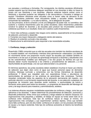 sus escuelas y contribuye a formarlas. Por consiguiente, los distritos escolares difícilmente
puedan esperar que los directores deleguen autoridad en sus docentes si ellos no hacen lo
propio con sus directores y sus docentes. ¡Algunos sistemas todavía actúan como si
directores y docentes pudieran ser obligados a ser democráticos o forzados a trabajar en
equipo! Transfieren directores entre escuelas como si fueran vales de almuerzo Si los
sistemas escolares pretenden crear educadores totales y escuelas totales, necesitan
comprender las realidades —y no sólo la retórica_. de la delegación de poder.
Los dos principios, el de la conexión y el de una delegación de poder real, no cosmética, dan
sustento a nuestros lineamientos para las juntas escolares; estos lineamientos pretenden
construir la aptitud de docentes y de escuelas para producir las innumerables acciones
cotidianas que llevan a un resultado. Estos son nuestros cuatro lineamientos:
1. Tener más confianza y aceptar más riesgos como sistema, especialmente en los procesos
de selección, promoción y desarrollo
2. Fomentar una mayor interacción y delegación dentro del sistema.
3. Restituir el contenido curricular a las escuelas.
4. Reestructurar la administración para responder a las necesidades actuales.
1. Confianza, riesgo y selección
Rosenholtz (1989) comprobó que no sólo las escuelas sino también los distritos escolares de
su muestra estaban «en movimiento» mientras otros permanecían «atascados» Los distritos
en movimiento tenían una proporción mucho mayor de escuelas que estaban también en
movimiento o en las que un proceso de aprendizaje enriquecía a docentes y estudiantes Una
de las características notables que distinguen a los dos grupos de distritos era que los
eficaces daban mucha importancia a los criterios y procedimientos de selección, y a las
Oportunidades de aprendizaje, una vez que seleccionaban a su personal.
En términos operativos, las juntas escolares deben establecer (muchas lo hacen ya) criterios
de selección que dejen claro como el agua que buscan personal capaz de demostrar
iniciativa, liderazgo curricular y compromiso con las formas interactivas de desarrollo
profesional. Y tienen que respaldar esto con expectativas firmes y abundancia de
oportunidades de participar en las prácticas de aprendizaje más novedosas. También
necesitan contemplar todos los aspectos de la educación permanente del maestro, con
particular atención a una formación experimental del docente, a una selección cuidadosa con
programas de iniciación para docentes recién recibidos, a oportunidades de tutoría y
formación entre pares para todos los docentes, y a programas de desarrollo del liderazgo de
corto y de largo alcance para maestros y administradores, etcétera.
Los sistemas eficaces requieren modalidades especiales de confianza y riesgo, como las que
aplicamos a los docentes. Y deben determinar los procedimientos de selección, promoción y
desarrollo profesional. Antes vimos que confianza y riesgo estaban en relación recíproca. En
organizaciones más pequeñas y estables, el trabajo en equipo se funda sobre todo en la
confianza entre individuos. Este tipo de confianza reduce el riesgo al mínimo. En
organizaciones más complejas y que experimentan cambios rápidos, vimos que también
hacía falta confianza, pero de otra índole: confianza en el saber y en los procesos del trabajo
en equipo y la mejora sostenida. Este tipo de confianza acrecienta al máximo los beneficios
del riesgo.
 