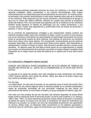 Si los sistemas escolares pretenden promover de veras una confianza y un riesgo de esta
segunda modalidad, deben incorporarlos a sus culturas administrativas. Esto implica
recomendaciones muy específicas para los procedimientos de promoción. En muchas juntas,
la promoción a los puestos administrativos y entre estos depende sobre todo de la confianza
en los individuos. Esto asegurará que los nuevos directores y administradores se pongan a
tono con la cultura del sistema Además, ofrecerá los medios para premiar la excelencia
dentro del sistema. Pero una promoción que dependa sólo de la confianza en los individuos
también puede perpetuar el sistema de padrinazgo con sus «viejos muchachos» y sus
«nuevas chicas» Puede crear dependencia y conformidad entre los ávidos de promoción o
ascenso. Y reducir el riesgo.
En su condición de organizaciones complejas y que experimentan rápidos cambios, los
sistemas escolares deben estar más orientados al riesgo, confiar no menos en los procesos
que en los individuos Incrementar sus oportunidades de aprendizaje Convocando de manera
activa el conocimiento experto de otros sistemas. Sus políticas de promoción se orientarán
tanto hacia afuera como hacia adentro. Por consiguiente, recomendamos que los sistemas
escolares desarrollen su labor promocional tanto afuera como adentro. Esto demostrará su
predisposición a preferir el riesgo al control. Esta transición resultará penosa a ciertas juntas
escolares. En algunos casos les hará falta el fuerte apoyo de sus organizaciones a medida
que rompan con procedimientos de promoción que tienen un fuerte costado monopólico Esta
aceptación de un riesgo mayor por parte del sistema es un objetivo por el cual vale la pena
luchar.
2.La interacción y delegación sistema escuela.
AUNQUE UNA ESCUELA PUEDE DESARROLLAR UN ALTO GRADO DE TRABAJO EN
EQUIPO SIN APOYO DE LA JUNTA, NO LO CONSERVARÁ SI LE FALTA ESE APOYO
ACTIVO.
La escuela es la «base del cambio» pero este concepto se suele comprender mal. Sirotnjk
(1987) propone definirla como centro de cambio. «Decir que está en el centro implica que
hay mucho en derredor» (pág. 21).
Por otro lado:
«La organización, en este caso la escuela, se nos presenta como el centro del cambio. Pero
no la vemos de una manera ingenua como si estuviera aislada de su contexto sociopolítico,
capaz de emprender actividades de una renovación milagrosa de ella misma con
prescindencia del distrito, la comunidad, el estado y el apoyo del gobierno federal» (pág. 25).
Hay cada vez más pruebas de que las escuelas más eficaces dependen de juntas donde
existe continua interacción entre el personal escolar y el de la junta (Coleman y La Rocque,
1990; Fullan, 1991). En estas relaciones productivas cobran realce la discusión y conclusión
de planes de mejora, el acceso a los recursos, la recopilación de datos de rendimiento que
interesan a la escuela y su revisión, así como las necesidades de personal y de capacitación
en servicio. Desde luego, la interacción debe concentrarse en los objetivos apropiados y
orientarse hacia el crecimiento, según los lineamientos que antes esbozamos para maestros
 