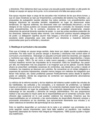 y directores. Pero debemos decir que aunque una escuela puede desarrollar un alto grado de
trabajo en equipo sin apoyo de la junta, no lo conservará si le falta ese apoyo activo.
Ese apoyo requiere dejar a cargo de las escuelas más iniciativas de las que ahora toman, y
que en esas iniciativas se rijan por lineamientos y prioridades del sistema muy flexibles. Las
propuestas de autogestión escolar alientan hoy estos cambios. Los procedimientos para
designar directores de escuelas también respaldarán en lugar de desconocer estas
tendencias. En algunos sistemas, los directores rotan con demasiada frecuencia y se les
designa en los nuevos puestos con escaso asesoramiento o consulta. Es necesario revisar
estos procedimientos. De lo contrario, directores sin autoridad simplemente crearán
dotaciones de personal docente carentes de poder. Lo que las juntas escolares pretenden de
los directores, deberían hacerlo ellas mismas. Una interacción positiva requiere delegación
de poder. La delegación significa asumir más riesgos y renunciar al control. ¿Las juntas
escolares están preparadas para este desafío? Los directores y maestros deberían
presionarlas para que lo enfrenten y resuelvan.
3. Restituya el curriculum a las escuelas
Para que el trabajo en equipo tenga sentido, debe tener por objeto asuntos sustanciales y
corrientes. Por esta razón es preciso otorgar a docentes y directores más control sobre el
currículum y la enseñanza. Descargar un paquete curricular sobre los docentes, por sagaces
y meritorios que estos sean, en última instancia tenderá a hacerlos dependientes y torpes
(Apple y Jungck, 1991). Es así como a cada nuevo paquete y conjunto de lineamientos
muchos maestros reviven las iniquidades de la innovación. Ellos los simplifican, los pasan
por alto, los interpretan mal, los posponen o se imaginan que ya los aplican. Cuando desde
afuera se prescriben cantidades excesivas de contenidos, sea desde las juntas o desde el
ministerio, los maestros se desviven por cubrirlos. Se concentran en el núcleo obligatorio a
expensas de opciones interesantes, aceptan menos riesgos con métodos de indagación que
llevan más tiempo, etc. Estos problemas parecen Particularmente serios desde el séptimo
grado en adelante, donde las exigencias de contenido son especialmente abrumadoras
(Hargreaves y Earl, 1990).
La retórica de la reforma escolar y de los objetivos del sistema suelen exaltar las virtudes de
las habilidades. las actitudes y los conceptos, y la resolución de problemas. La realidad
impone el contenido como el primer requisito. Un contenido diseñado desde fuera ha llegado
a ser obstaculizador en lugar de posibilitador. Ha producido dependencia en los docentes,
sobrecarga en las escuelas y derroche de energía administrativa. Por eso proponemos
restituir a las escuelas la mayor parte de la responsabilidad por el contenido curricular. Esto
ofrecerá algo sustancial en lo cual puedan colaborar los docentes. Creemos que las
responsabilidades por el contenido y las oportunidades de desarrollarlo liberarán energía y
provocarán entusiasmo en los docentes, que aprovecharán libremente sus virtudes y su
saber colectivos en beneficio del aprendizaje de sus alumnos.
Esto no significa desarrollar un curriculum de la nada o en soledad. Las prioridades de la
junta seguirán siendo importantes, pero hará falta redefinir un equilibrio. Las medidas
siguientes (descriptas de manera más integral por Hargreaves, 1989) quizás ayuden a lograr
esa redefinición.
 