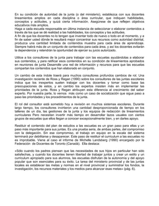 En su condición de autoridad de la junta (o del ministerio), establezca con sus docentes
lineamientos amplios en cada disciplina o área curricular, que indiquen habilidades,
conceptos y actitudes, y quizá cierta información. Asegúrese de que reflejen objetivos
educativos más amplios.
Haga a cada escuela responsable en última instancia de seleccionar o elaborar contenidos a
través de los que se dé realidad a las habilidades, los conceptos y las actitudes.
A fin de que los docentes no lo tengan que inventar todo de nuevo o todo en el momento, y a
fin de saber usted dónde le resultará mejor concentrar sus recursos como autoridad distrital,
produzca una cantidad limitada de contenidos muestra para cada área de aprendizaje.
Siempre habrá más de un conjunto de contenidos para cada área, y así los docentes evitarán
la dependencia y retendrán la oportunidad de ejercer su juicio autorizado.
Utilice a los consultores de la junta para trabajar con las escuelas ayudándolas a elaborar
sus contenidos, y para ratificar esos contenidos en su condición de lineamientos aprobados
en reuniones de junta Desarrolle una red de información y recursos para que las escuelas
compartan los contenidos que han elaborado en conjunto.
Un cambio de esta índole traerá para muchos consultores profundos cambios de rol. Una
investigación reciente de Ross y Regan (1990) sobre los consultores de las juntas escolares
indica que los inexpertos suelen trabajar con los docentes y tomar como base las
preocupaciones de estos, y en cambio los expertos insisten más en implementar las
prioridades de la junta. Ross y Regan atribuyen esta diferencia al crecimiento del saber
experto. Por nuestra parte, lo vernos más como un caso de socialización que sigue paso a
paso las prioridades y los procedimientos de la junta.
El rol del consultor está sometido hoy a revisión en muchos sistemas escolares. Durante
largo tiempo, los consultores invirtieron una cantidad desproporcionada de tiempo en los
talleres de un día, las gestiones de la junta y los equipos de redacción de lineamientos
curriculares Pero necesitan invertir más tiempo en desarrollar lazos usuales con ciertos
grupos de escuelas que ellos llegan a conocer excepcionalmente bien, y en darles apoyo.
Restituir el contenido del plan de estudios a las escuelas es un gran paso para ellas y un
paso más importante para sus juntas. Es una prueba seria, de ambas partes, del compromiso
con la delegación. Sin ese compromiso, el trabajo en equipo en la escala del sistema
terminará por debilitarse y desaparecer. Este paso de restituir el curriculum a las escuelas no
es improbable. Viene al caso el informe de Michelle Landsberg (1990) encargado por la
Federación de Docentes de Toronto (Canadá). Ella destaca:
«Sólo cuando los padres piensan que las necesidades de sus hijos en particular han sido
satisfechas, y cuando los docentes tienen libertad de trabajar juntos y crear un estilo y un
curriculum apropiado para sus alumnos, las escuelas disfrutan de la autonomía y del apoyo
popular que son esenciales para su éxito. La tarea del ministerio provincial y de las juntas
locales es establecer las metas y normas en el nivel provincial y suministrar los fondos, la
investigación, los recursos materiales y los medios para alcanzar esas metas» (pág. 6).
 