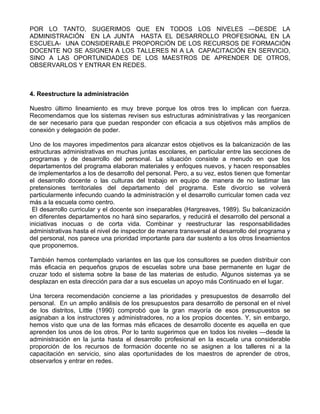POR LO TANTO, SUGERIMOS QUE EN TODOS LOS NIVELES —DESDE LA
ADMINISTRACIÓN EN LA JUNTA HASTA EL DESARROLLO PROFESIONAL EN LA
ESCUELA- UNA CONSIDERABLE PROPORCIÓN DE LOS RECURSOS DE FORMACIÓN
DOCENTE NO SE ASIGNEN A LOS TALLERES NI A LA CAPACITACIÓN EN SERVICIO,
SINO A LAS OPORTUNIDADES DE LOS MAESTROS DE APRENDER DE OTROS,
OBSERVARLOS Y ENTRAR EN REDES.
4. Reestructure la administración
Nuestro último lineamiento es muy breve porque los otros tres lo implican con fuerza.
Recomendamos que los sistemas revisen sus estructuras administrativas y las reorganicen
de ser necesario para que puedan responder con eficacia a sus objetivos más amplios de
conexión y delegación de poder.
Uno de los mayores impedimentos para alcanzar estos objetivos es la balcanización de las
estructuras administrativas en muchas juntas escolares, en particular entre las secciones de
programas y de desarrollo del personal. La situación consiste a menudo en que los
departamentos del programa elaboran materiales y enfoques nuevos, y hacen responsables
de implementarlos a los de desarrollo del personal. Pero, a su vez, estos tienen que fomentar
el desarrollo docente o las culturas del trabajo en equipo de manera de no lastimar las
pretensiones territoriales del departamento del programa. Este divorcio se volverá
particularmente infecundo cuando la administración y el desarrollo curricular tomen cada vez
más a la escuela como centro.
El desarrollo curricular y el docente son inseparables (Hargreaves, 1989). Su balcanización
en diferentes departamentos no hará sino separarlos, y reducirá el desarrollo del personal a
iniciativas inocuas o de corta vida. Combinar y reestructurar las responsabilidades
administrativas hasta el nivel de inspector de manera transversal al desarrollo del programa y
del personal, nos parece una prioridad importante para dar sustento a los otros lineamientos
que proponemos.
También hemos contemplado variantes en las que los consultores se pueden distribuir con
más eficacia en pequeños grupos de escuelas sobre una base permanente en lugar de
cruzar todo el sistema sobre la base de las materias de estudio. Algunos sistemas ya se
desplazan en esta dirección para dar a sus escuelas un apoyo más Continuado en el lugar.
Una tercera recomendación concierne a las prioridades y presupuestos de desarrollo del
personal. En un amplio análisis de los presupuestos para desarrollo de personal en el nivel
de los distritos, Little (1990) comprobó que la gran mayoría de esos presupuestos se
asignaban a los instructores y administradores, no a los propios docentes. Y, sin embargo,
hemos visto que una de las formas más eficaces de desarrollo docente es aquella en que
aprenden los unos de los otros. Por lo tanto sugerimos que en todos los niveles —desde la
administración en la junta hasta el desarrollo profesional en la escuela una considerable
proporción de los recursos de formación docente no se asignen a los talleres ni a la
capacitación en servicio, sino alas oportunidades de los maestros de aprender de otros,
observarlos y entrar en redes.
 