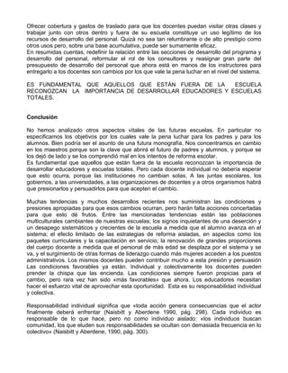 Ofrecer cobertura y gastos de traslado para que los docentes puedan visitar otras clases y
trabajar junto con otros dentro y fuera de su escuela constituye un uso legítimo de los
recursos de desarrollo del personal. Quizá no sea tan relumbrante o de alto prestigio como
otros usos pero, sobre una base acumulativa, puede ser sumamente eficaz.
En resumidas cuentas, redefinir la relación entre las secciones de desarrollo del programa y
desarrollo del personal, reformular el rol de los consultores y reasignar gran parte del
presupuesto de desarrollo del personal que ahora está en manos de los instructores para
entregarlo a los docentes son cambios por los que vale la pena luchar en el nivel del sistema.
ES FUNDAMENTAL QUE AQUELLOS QUE ESTÁN FUERA DE LA ESCUELA
RECONOZCAN LA IMPORTANCIA DE DESARROLLAR EDUCADORES Y ESCUELAS
TOTALES.
Conclusión
No hemos analizado otros aspectos vitales de las futuras escuelas. En particular no
especificamos los objetivos por los cuales vale la pena luchar para los padres y para los
alumnos. Bien podría ser el asunto de una futura monografía. Nos concentramos en cambio
en los maestros porque son la clave que abrirá el futuro de padres y alumnos, y porque se
los dejó de lado y se los comprendió mal en los intentos de reforma escolar.
Es fundamental que aquellos que están fuera de la escuela reconozcan la importancia de
desarrollar educadores y escuelas totales. Pero cada docente individual no debería esperar
que esto ocurra, porque las instituciones no cambian solas. A las juntas escolares, los
gobiernos, a las universidades, a las organizaciones de docentes y a otros organismos habrá
que presionarlos y persuadirlos para que acepten el cambio.
Muchas tendencias y muchos desarrollos recientes nos suministran las condiciones y
presiones apropiadas para que esos cambios ocurran, pero harán falta acciones concertadas
para que esto dé frutos. Entre las mencionadas tendencias están las poblaciones
multiculturales cambiantes de nuestras escuelas; los signos inquietantes de una deserción y
un desapego sistemáticos y crecientes de la escuela a medida que el alumno avanza en el
sistema; el efecto limitado de las estrategias de reforma aisladas, en aspectos como los
paquetes curriculares y la capacitación en servicio; la renovación de grandes proporciones
del cuerpo docente a medida que el personal de más edad se desplaza por el sistema y se
va, y el surgimiento de otras formas de liderazgo cuando más mujeres acceden a los puestos
administrativos. Los mismos docentes pueden contribuir mucho a esta presión y persuasión
Las condiciones favorables ya están. Individual y colectivamente los docentes pueden
prender la chispa que las encienda. Las condiciones siempre fueron propicias para el
cambio, pero rara vez han sido «más favorables» que ahora. Los educadores necesitan
hacer el esfuerzo vital de aprovechar esta oportunidad. Esta es su responsabilidad individual
y colectiva.
Responsabilidad individual significa que «toda acción genera consecuencias que el actor
finalmente deberá enfrentar (Naisbitt y Aberdene 1990, pág. 298). Cada individuo es
responsable de lo que hace, pero no como individuo aislado: «los individuos buscan
comunidad, los que eluden sus responsabilidades se ocultan con demasiada frecuencia en lo
colectivo» (Naisbitt y Aberdene, 1990, pág. 300).
 