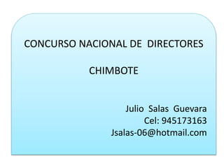 CONCURSO NACIONAL DE DIRECTORES 
CHIMBOTE 
Julio Salas Guevara 
Cel: 945173163 
Jsalas-06@hotmail.com 
 