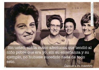 Kevin Dooley https://flic.kr/p/86JKXv 
Sin usted, sin la mano afectuosa que tendió al 
niño pobre que era yo, sin su enseñanza y su 
ejemplo, no hubiese sucedido nada de todo 
esto. 
Camus a su maestro 
 