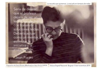 Sería de desear 
que el profesor 
dejara de ser un 
lector, satisfecho 
con transmitir 
soluciones leídas. 
Debería actuar 
como un mentor, y 
estimular la 
iniciativa y la 
investigación. 
- Jean Piaget 
La escuela que queremos. La escuela en tiempos de redes 
Diapositiva de David Álvarez [@balhisay] en http://bit.ly/1A9Kl5KEduca Digital Nacional. Bogotá 13 de noviembre 2014 
 