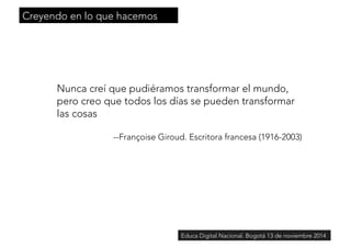 Creyendo en lo que hacemos 
Nunca creí que pudiéramos transformar el mundo, 
pero creo que todos los días se pueden transformar 
las cosas 
--Françoise Giroud. Escritora francesa (1916-2003) 
Educa Digital Nacional. Bogotá 13 de noviembre 2014 
 