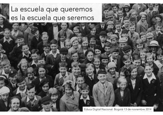 La escuela que queremos 
es la escuela que seremos 
Educa Digital Nacional. Bogotá 13 de noviembre 2014 
 