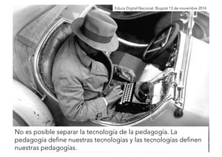 Educa Digital Nacional. Bogotá 13 de noviembre 2014 
No es posible separar la tecnología de la pedagogía. La 
pedagogía define nuestras tecnologías y las tecnologías definen 
nuestras pedagogías. 
 