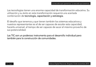 La escuela que queremos. La escuela que seremos 
Las tecnologías tienen una enorme capacidad de transformación educativa. Su 
utilización y su éxito en esta transformación requerirá una acertada 
combinación de tecnología, capacitación y estrategia. 
El desafío que tenemos y que tienen también los sistemas educativos y 
nuestros representantes es el de ser capaces de escalar esta capacidad, 
hacerla universal, al tiempo de ser capaces de sacar el máximo provecho de 
sus potencialidad. 
Las TIC son un poderoso instrumento para el desarrollo individual pero 
también para la construcción de comunidades. 
@c_magro 
Educa Digital Nacional. Bogotá 13 de noviembre 2014 
 