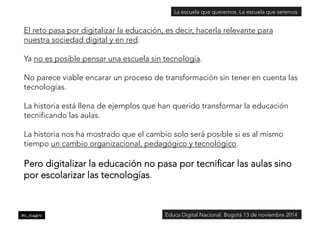 La escuela que queremos. La escuela que seremos 
El reto pasa por digitalizar la educación, es decir, hacerla relevante para 
nuestra sociedad digital y en red. 
Ya no es posible pensar una escuela sin tecnología. 
No parece viable encarar un proceso de transformación sin tener en cuenta las 
tecnologías. 
La historia está llena de ejemplos que han querido transformar la educación 
tecnificando las aulas. 
La historia nos ha mostrado que el cambio solo será posible si es al mismo 
tiempo un cambio organizacional, pedagógico y tecnológico. 
Pero digitalizar la educación no pasa por tecnificar las aulas sino 
por escolarizar las tecnologías. 
@c_magro 
Educa Digital Nacional. Bogotá 13 de noviembre 2014 
 