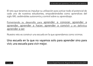 La escuela que queremos. La escuela que seremos 
El reto que tenemos es impulsar su utilización para activar todo el potencial de 
cada uno de nuestros estudiantes, empoderándoles como aprendices del 
siglo XXI, cediéndoles autonomía y control sobre su aprendizaje. 
Fomentando su desarrollo para aprender a conocer, aprender a 
aprender, aprender a hacer, aprender a convivir y en definitiva 
aprender a ser. 
Nuestro reto es construir una escuela en la que aprendamos como vivimos. 
Una escuela en la que no vayamos solo para aprender sino para 
vivir, una escuela para vivir mejor. 
@c_magro 
Educa Digital Nacional. Bogotá 13 de noviembre 2014 
 