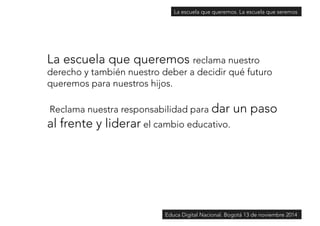 La escuela que queremos. La escuela que seremos 
La escuela que queremos reclama nuestro 
derecho y también nuestro deber a decidir qué futuro 
queremos para nuestros hijos. 
Reclama nuestra responsabilidad para dar un paso 
al frente y liderar el cambio educativo. 
Educa Digital Nacional. Bogotá 13 de noviembre 2014 
 
