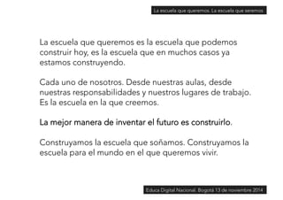 La escuela que queremos. La escuela que seremos 
La escuela que queremos es la escuela que podemos 
construir hoy, es la escuela que en muchos casos ya 
estamos construyendo. 
Cada uno de nosotros. Desde nuestras aulas, desde 
nuestras responsabilidades y nuestros lugares de trabajo. 
Es la escuela en la que creemos. 
La mejor manera de inventar el futuro es construirlo. 
Construyamos la escuela que soñamos. Construyamos la 
escuela para el mundo en el que queremos vivir. 
Educa Digital Nacional. Bogotá 13 de noviembre 2014 
 