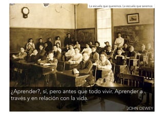 La escuela que queremos. La escuela que seremos 
¿Aprender?, sí, pero antes que todo vivir. Aprender a 
través y en relación con la vida. 
JOHN DEWEY 
 