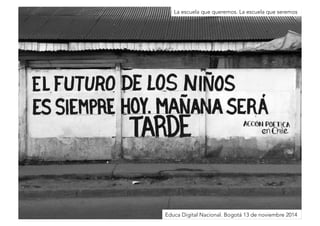 La escuela que queremos. La escuela que seremos 
Educación conectada: 
la escuela en tiempos de redes 
Educa Digital Nacional. Bogotá 13 de noviembre 2014 
 