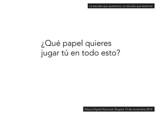 La escuela que queremos. La escuela que seremos 
¿Qué papel quieres 
jugar tú en todo esto? 
Educa Digital Nacional. Bogotá 13 de noviembre 2014 
 