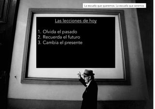 Las lecciones de hoy 
1. Olvida el pasado 
2. Recuerda el futuro 
3. Cambia el presente 
La escuela que queremos. La escuela que seremos 
 