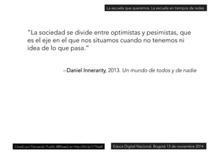 La escuela que queremos. La escuela en tiempos de redes 
“La sociedad se divide entre optimistas y pesimistas, que 
es el eje en el que nos situamos cuando no tenemos ni 
idea de lo que pasa.” 
--Daniel Innerarity, 2013. Un mundo de todos y de nadie 
Citado por Fernando Trujillo [@ftsaez] en http://bit.ly/1rTVsp8Educa Digital Nacional. Bogotá 13 de noviembre 2014 
 