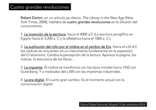 Cuatro grandes revoluciones 
Robert Darton, en un artículo ya clásico, The Library in the New Age (New 
York Times, 2008), hablaba de cuatro grandes revoluciones en la difusión del 
conocimiento: 
1. La invención de la escritura, hacia el 4000 a.C (La escritura jeroglífica en 
Egipto hacia el 3.200 a. C y la alfabética hacia el 1000 a. C.). 
2. La sustitución del rollo por el códice en el cambio de Era. Hacia el s.III d.C 
los códices se convierten en un instrumento fundamental en la expansión 
del Cristianismo. Cambia la percepción de la lectura. Aparece la página, los 
índices, la estructura de los libros… 
3. La imprenta. El códice se transforma con los tipos móviles hacia 1450 con 
Gutenberg. Y a mediados del s.XIX con las imprentas industriales. 
4. La era digital. El cuarto gran cambio. Es el momento actual con la 
comunicación digital. 
Educa Digital Nacional. Bogotá 13 de noviembre 2014 
 