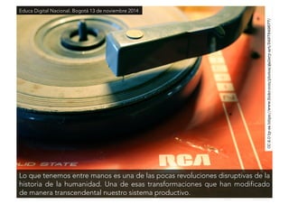 CC 2.0 by-sa https://www.flickr.com/photos/gallery-art/3497849677/ 
Educa Digital Nacional. Bogotá 13 de noviembre 2014 
Lo que tenemos entre manos es una de las pocas revoluciones disruptivas de la 
historia de la humanidad. Una de esas transformaciones que han modificado 
de manera transcendental nuestro sistema productivo. 
 