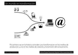 Un mundo en transformación 
Por primera vez en la historia coinciden una transformación en los medios de 
producción y una en los medios de creación y transmisión del conocimiento. 
Idea e imagen de Genís Roca 
Educa Digital Nacional. Bogotá 13 de noviembre 2014 
 