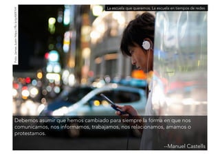 La escuela que queremos. La escuela en tiempos de redes 
Debemos asumir que hemos cambiado para siempre la forma en que nos 
comunicamos, nos informamos, trabajamos, nos relacionamos, amamos o 
protestamos. 
--Manuel Castells 
Foto: James Justin https://flic.kr/p/6XX1iH 
 