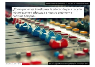 ¿Cómo podemos transformar la educación para hacerla 
más relevante y adecuada a nuestro entorno y a 
nuestros tiempos?. 
Foto: Kendra Miller. Flickr 
La escuela que queremos. La escuela en tiempos de redes 
Educa Digital Nacional. Bogotá 13 de noviembre 2014 
 