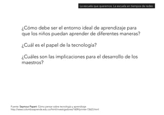 La escuela que queremos. La escuela en tiempos de redes 
¿Cómo debe ser el entorno ideal de aprendizaje para 
que los niños puedan aprender de diferentes maneras? 
¿Cuál es el papel de la tecnología? 
¿Cuáles son las implicaciones para el desarrollo de los 
maestros? 
Fuente: Seymour Papert. Cómo pensar sobre tecnología y aprendizaje 
http://www.colombiaaprende.edu.co/html/investigadores/1609/printer-72623.html 
 