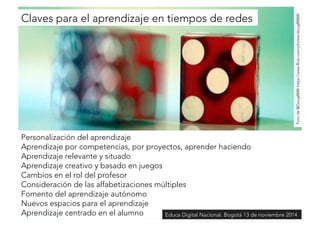 Claves para el aprendizaje en tiempos de redes 
Foto de @Doug8888 https://www.flickr.com/photos/doug88888/ 
Personalización del aprendizaje 
Aprendizaje por competencias, por proyectos, aprender haciendo 
Aprendizaje relevante y situado 
Aprendizaje creativo y basado en juegos 
Cambios en el rol del profesor 
Consideración de las alfabetizaciones múltiples 
Fomento del aprendizaje autónomo 
Nuevos espacios para el aprendizaje 
Aprendizaje centrado en el alumno 
Educa Digital Nacional. Bogotá 13 de noviembre 2014 
 