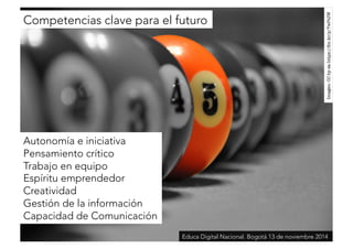Competencias clave para el futuro 
Imagen: CC by-sa https://flic.kr/p/7wPtZW 
Autonomía e iniciativa 
Pensamiento crítico 
Trabajo en equipo 
Espíritu emprendedor 
Creatividad 
Gestión de la información 
Capacidad de Comunicación 
Educa Digital Nacional. Bogotá 13 de noviembre 2014 
 