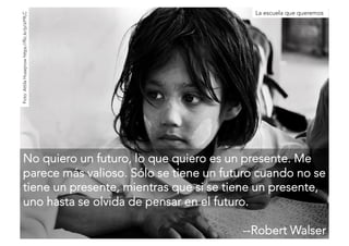 La escuela que queremos 
No quiero un futuro, lo que quiero es un presente. Me 
parece más valioso. Sólo se tiene un futuro cuando no se 
tiene un presente, mientras que si se tiene un presente, 
uno hasta se olvida de pensar en el futuro. 
--Robert Walser 
Foto: Attila Husejnow https://flic.kr/p/aY9LC 
 