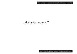 La escuela que queremos. La escuela en tiempos de redes 
¿Es esto nuevo? 
Educa Digital Nacional. Bogotá 13 de noviembre 2014 
 