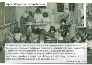 Aprendizaje por competencias 
Iowa Digital Library https://flic.kr/p/dP3Tr3 
“La educación, para formar a este hombre completo cuyo advenimiento se 
hace más necesario a medida que restricciones cada día más duras fragmentan 
y atomizan en forma creciente al individuo, sólo puede ser global y 
permanente. Ya no se trata de adquirir, aisladamente, conocimientos 
definitivos, sino de prepararse para elaborar, a todo lo largo de la vida, un 
saber en constante evolución y de aprender a ser.” 
Informe Fauré. 1972 
 