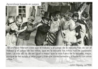 “El profesor Meriam cree que el trabajo y el juego de la escuela han de ser el 
trabajo y el juego de los niños; que en la escuela los niños han de pasárselo 
bien. La vida allí ha de ser igual o mejor que la vida fuera de la escuela, mejor, 
porque se les ayuda a sabe jugar y trabajar correctamente y a hacerlo con otros 
niños.” 
--John Dewey. ca1900 
Aprendizaje basado en juegos 
 