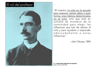 “El maestro no está en la escuela 
para imponer ciertas ideas o para 
formar unos hábitos determinados 
en el niño, sino que está en 
cal idad de miembr o de l a 
comunidad par a elegi r las 
influencias que han de afectar al 
niño y para ayudarlo a responder 
a d e c u a d a m e n t e a e s t a s 
influencias.” 
--John Dewey. 1896 
Foto: John Dewey. Maestro de maestros 
https://flic.kr/p/od7rkM 
El rol del profesor 
 