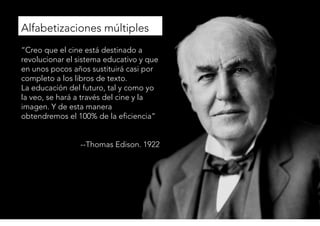© 
Alfabetizaciones múltiples 
“Creo que el cine está destinado a 
revolucionar el sistema educativo y que 
en unos pocos años sustituirá casi por 
completo a los libros de texto. 
La educación del futuro, tal y como yo 
la veo, se hará a través del cine y la 
imagen. Y de esta manera 
obtendremos el 100% de la eficiencia” 
--Thomas Edison. 1922 
 