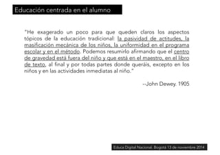 “He exagerado un poco para que queden claros los aspectos 
tópicos de la educación tradicional: la pasividad de actitudes, la 
masificación mecánica de los niños, la uniformidad en el programa 
escolar y en el método. Podemos resumirlo afirmando que el centro 
de gravedad está fuera del niño y que está en el maestro, en el libro 
de texto, al final y por todas partes donde queráis, excepto en los 
niños y en las actividades inmediatas al niño.” 
--John Dewey. 1905 
Educación centrada en el alumno 
Educa Digital Nacional. Bogotá 13 de noviembre 2014 
 