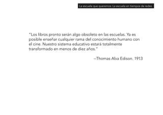 La escuela que queremos. La escuela en tiempos de redes 
“Los libros pronto serán algo obsoleto en las escuelas. Ya es 
posible enseñar cualquier rama del conocimiento humano con 
el cine. Nuestro sistema educativo estará totalmente 
transformado en menos de diez años.” 
--Thomas Alva Edison. 1913 
 