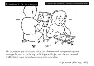 Inventando la tecnologíaLa escuela que queremos. La escuela en tiempos de redes 
Un ordenador personal para niños. Un objeto móvil, con pantalla plana 
recargable, con un teclado y un lápiz para dibujar, vinculado a una red 
inalámbrica y que debía tener un precio razonable. 
--DynabooK (Alan Kay. 1972) 
 
