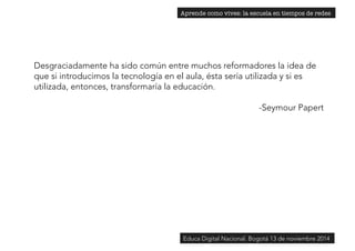 Aprende como vives: la escuela en tiempos de redes 
Desgraciadamente ha sido común entre muchos reformadores la idea de 
que si introducimos la tecnología en el aula, ésta sería utilizada y si es 
utilizada, entonces, transformaría la educación. 
-Seymour Papert 
Educa Digital Nacional. Bogotá 13 de noviembre 2014 
 