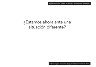 Aprende como vives: la escuela en tiempos de redes 
¿Estamos ahora ante una 
situación diferente? 
Educa Digital Nacional. Bogotá 13 de noviembre 2014 
 