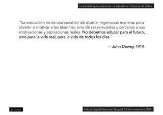 La escuela que queremos. La escuela en tiempos de redes 
“La educación no es una cuestión de diseñar ingeniosas maneras para 
divertir o motivar a los alumnos, sino de ser relevantes y cercanos a sus 
motivaciones y aspiraciones reales. No debemos educar para el futuro, 
sino para la vida real, para la vida de todos los días.” 
-- John Dewey, 1914. 
@c_magro 
Educa Digital Nacional. Bogotá 13 de noviembre 2014 
 