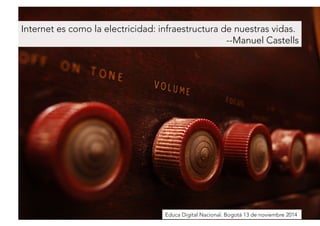 Internet es como la electricidad: infraestructura de nuestras vidas. 
--Manuel Castells 
Educa Digital Nacional. Bogotá 13 de noviembre 2014 
 