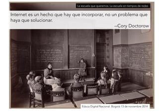 La escuela que queremos. La escuela en tiempos de redes 
Internet es un hecho que hay que incorporar, no un problema que 
haya que solucionar. 
--Cory Doctorow 
Educa Digital Nacional. Bogotá 13 de noviembre 2014 
 