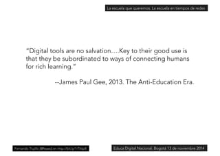 La escuela que queremos. La escuela en tiempos de redes 
“Digital tools are no salvation….Key to their good use is 
that they be subordinated to ways of connecting humans 
for rich learning.” 
--James Paul Gee, 2013. The Anti-Education Era. 
Fernando Trujillo [@ftsaez] en http://bit.ly/1rTVsp8Educa Digital Nacional. Bogotá 13 de noviembre 2014 
 