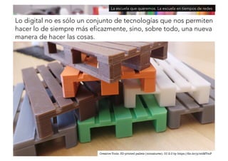 La escuela que queremos. La escuela en tiempos de redes 
Lo digital no es sólo un conjunto de tecnologías que nos permiten 
hacer lo de siempre más eficazmente, sino, sobre todo, una nueva 
manera de hacer las cosas. 
Creative Tools. 3D-printed pallets (miniatures). CC 2.0 by https://flic.kr/p/mtMTmF 
 