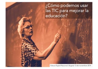 ¿Cómo podemos usar 
las TIC para mejorar la 
educación? 
Educa Digital Nacional. Bogotá 13 de noviembre 2014 
 