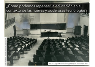 ¿Cómo podemos repensar la educación en el 
contexto de las nuevas y poderosas tecnologías? 
Educa Digital Nacional. Bogotá 13 de noviembre 2014 
Duke University Archives https://flic.kr/p/gy77KA 
 